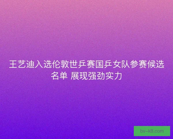 王艺迪入选伦敦世乒赛国乒女队参赛候选名单 展现强劲实力