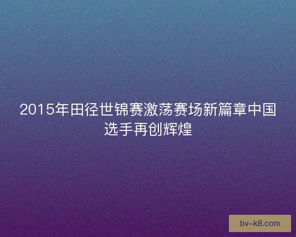 2015年田径世锦赛激荡赛场新篇章中国选手再创辉煌