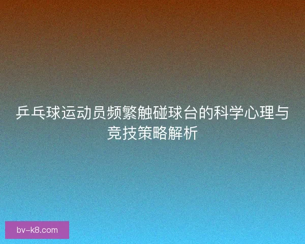 乒乓球运动员频繁触碰球台的科学心理与竞技策略解析
