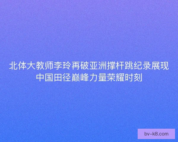 北体大教师李玲再破亚洲撑杆跳纪录展现中国田径巅峰力量荣耀时刻