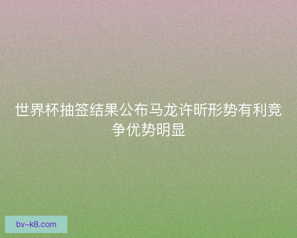 世界杯抽签结果公布马龙许昕形势有利竞争优势明显